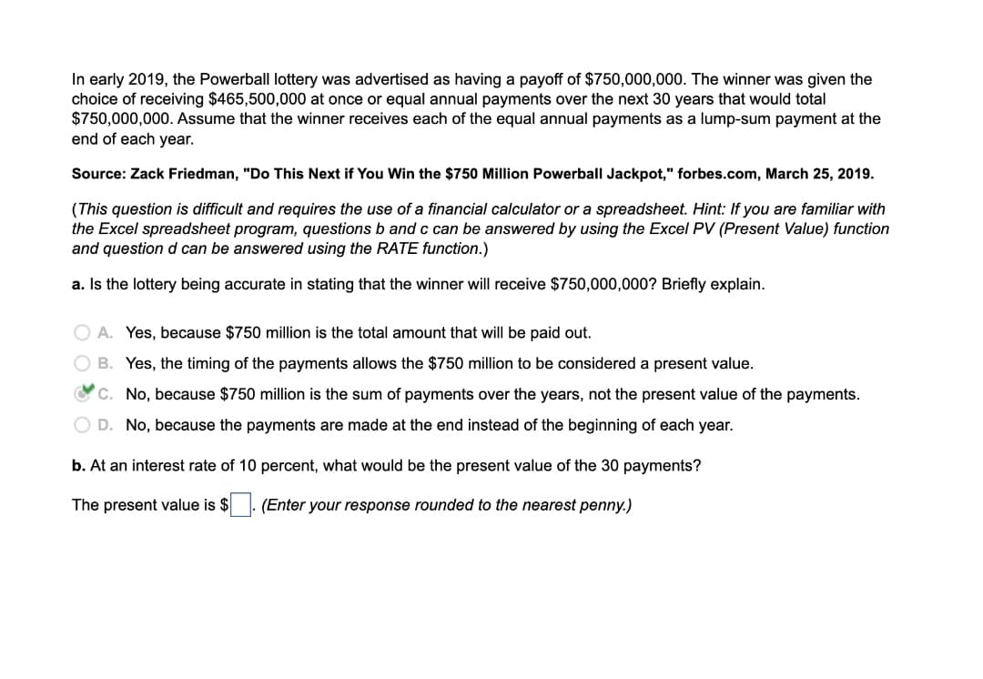 In early 2019, the Powerball lottery was advertised as having a payoff of $750,000,000. The winner was given the
choice of receiving $465,500,000 at once or equal annual payments over the next 30 years that would total
$750,000,000. Assume that the winner receives each of the equal annual payments as a lump-sum payment at the
end of each year.
Source: Zack Friedman, "Do This Next if You Win the $750 Million Powerball Jackpot," forbes.com, March 25, 2019.
(This question is difficult and requires the use of a financial calculator or a spreadsheet. Hint: If you are familiar with
the Excel spreadsheet program, questions b and c can be answered by using the Excel PV (Present Value) function
and question d can be answered using the RATE function.)
a. Is the lottery being accurate in stating that the winner will receive $750,000,000? Briefly explain.
O A. Yes, because $750 million is the total amount that will be paid out.
O B. Yes, the timing of the payments allows the $750 million to be considered a present value.
OC. No, because $750 million is the sum of payments over the years, not the present value of the payments.
O D. No, because the payments are made at the end instead of the beginning of each year.
b. At an interest rate of 10 percent, what would be the present value of the 30 payments?
The present value is $. (Enter your response rounded to the nearest penny.)
