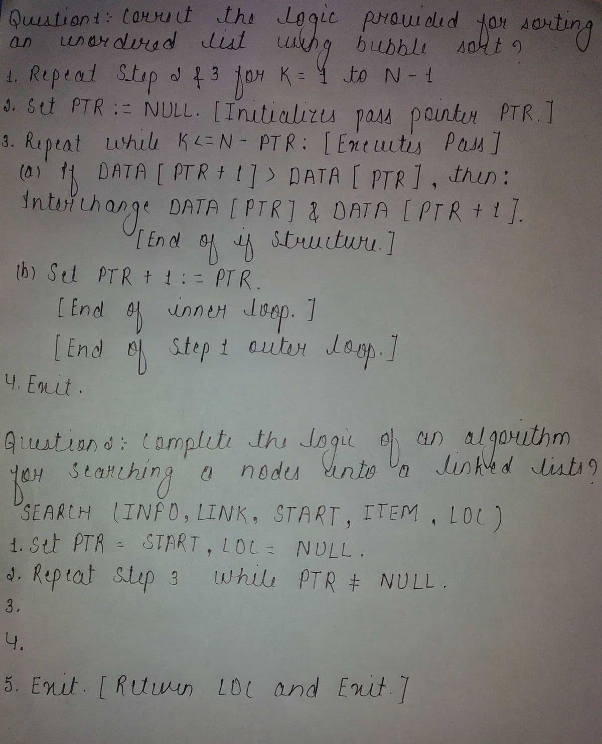 jou 4orting
Quution1: Corut the Lo
unardured list uhg bubble
1. Repeat Step d { 3 fo4
3. Stt PTR := NULL. [Initializu pass ponter PTR.I
3. Repeat whilu KL=N- PTR: [Eneutis Pas]
(0) DATA [ PTR + 1]> DATA [ PTR], thin:
Inteichange DATA [ PTR] & DATA [PTR+1],
Quution d: (ompleti the nto n
gie prouidid yor sorting
an
to N-1
jor
K =
[En d
of A Stuuiture. 7
(b) Set PTR + 1: = PTR.
[ End
inney Joep. ]
Joop.
[End o Step i outer loop.]
auter Loop.
4. Enit.
Auition d: (omplet the Jogi
seanching
an al gorithm
lished lists9
Sinto Un
o nodes
SEARCH INF0, LINK, START, ITEM, LOL)
1. Stt PTR = START, LOL= NULL.
d. Repeat step 3
while PTR + NULL.
3.
4.
5. Enit. [Ruwen LOC and Enit.7
