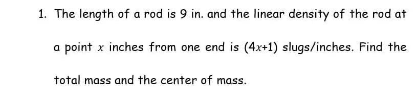 1. The length of a rod is 9 in. and the linear density of the rod at
a point x inches from one end is (4x+1) slugs/inches. Find the
total mass and the center of mass.
