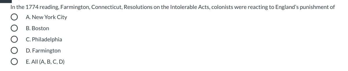 In the 1774 reading, Farmington, Connecticut, Resolutions on the Intolerable Acts, colonists were reacting to England's punishment of
A. New York City
B. Boston
C. Philadelphia
D. Farmington
E. All (A, B, C, D)
