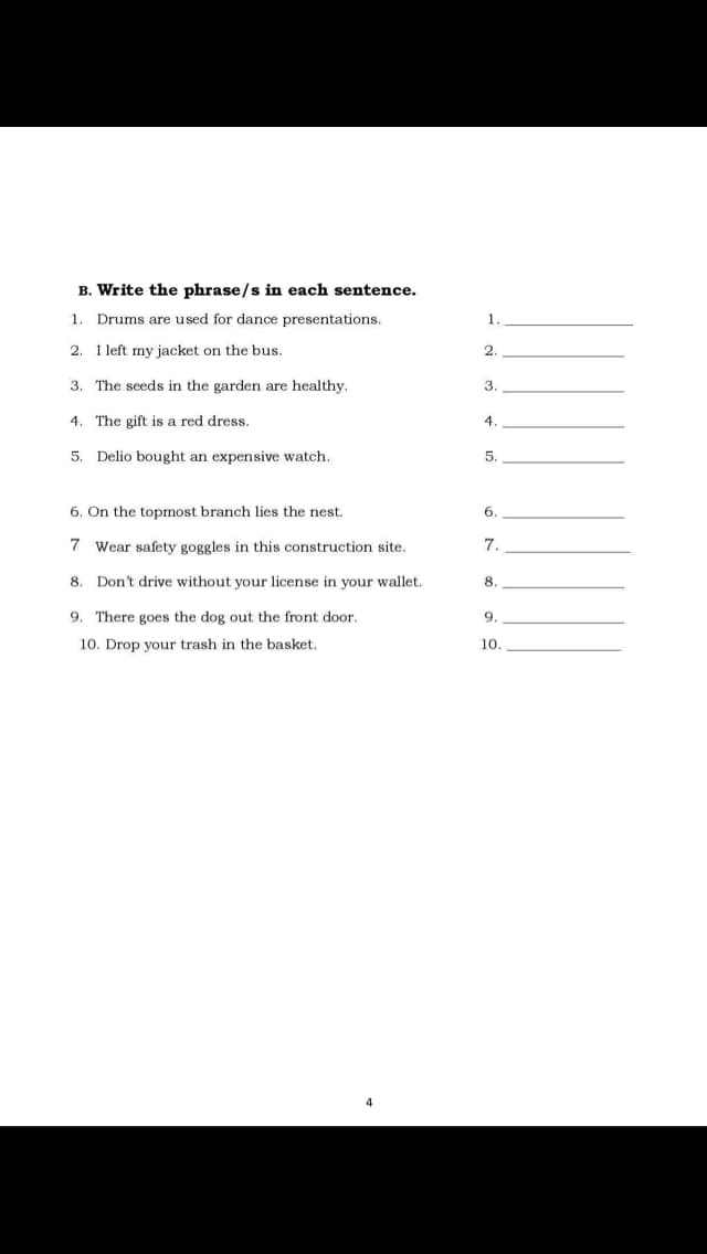 B. Write the phrase/s in each sentence.
1
Drums are used for dance presentations.
1.
2. I left my jacket on the bus.
2.
3. The seeds in the garden are healthy.
3.
4. The gift is a red dress.
4.
5. Delio bought an expensive watch.
5.
6. On the topmost branch
the nest.
6.
7 Wear safety goggles in this construction site.
7.
8. Don't drive without your license in your wallet.
8.
9. There goes the dog out the front door.
9.
10. Drop your trash in the basket.
10.
4
