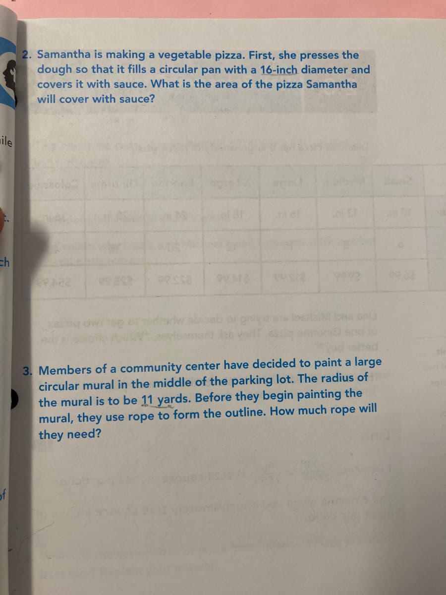 2. Samantha is making a vegetable pizza. First, she presses the
dough so that it fills a circular pan with a 16-inch diameter and
covers it with sauce. What is the area of the pizza Samantha
will cover with sauce?
ile
Cop
ch
PRAE
lositaiMbns oni
3. Members of a community center have decided to paint a large
circular mural in the middle of the parking lot. The radius of
the mural is to be 11 yards. Before they begin painting the
mural, they use rope to form the outline. How much rope will
they need?
of
