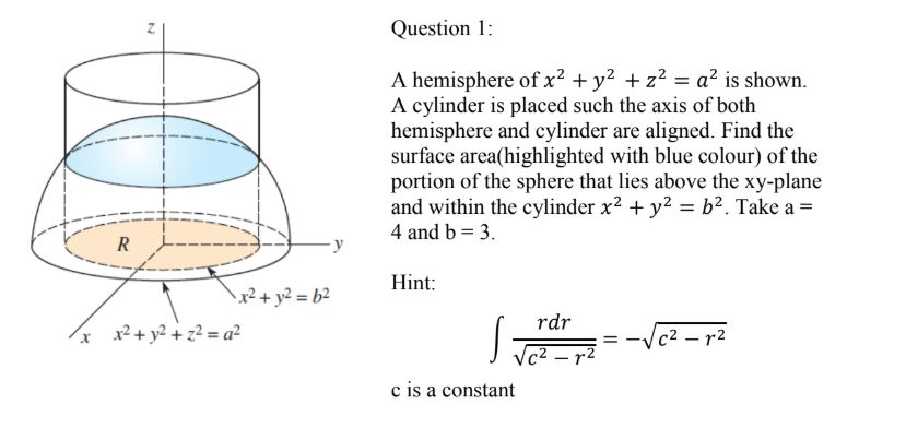 A hemisphere of x? + y? + z2 = a? is shown.
A cylinder is placed such the axis of both
hemisphere and cylinder are aligned. Find the
surface area(highlighted with blue colour) of the
portion of the sphere that lies above the xy-plane
and within the cylinder x? + y2 = b2. Take a =
4 and b = 3.
