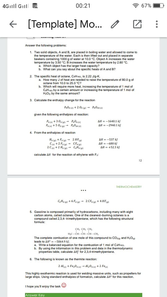 4Gılll Gilll
00:21
* 67%
f [Template] Mo... /
Answer the following problems:
1. Two solid objects, A and B, are placed in boiling water and allowed to come to
the temperature of the water. Each is then lifted out and placed in separate
beakers containing 1000 g of water at 10.0 °C. Object A increases the water
temperature by 3.50 °C; B increases the water temperature by 2.60 C.
a. Which object has the larger heat capacity?
b. What can you say about the specific heats of A and B?
2. The specific heat of octane, CsHss0), is 2.22 Jig-K.
a. How many J of heat are needed to raise the temperature of 80.0 g of
octane from 10.0 to 25.0 °C?
b. Which will require more heat, increasing the temperature of 1 mol of
CH18, by a certain amount or increasing the temperature of 1 mol of
HOm by the same amount?
3. Calculate the enthalpy change for the reaction
P.0a (4) + 2 02 (0) - P,010(5)
given the following enthalpies of reaction:
AH = -1640.1 k)
Pa (s) + 302 (9) - P,0.4)
Pa (s) + 5 02 (9) - P,010 (9)
AH = -2940.1 k)
4. From the enthalpies of reaction
H2 (9) + F2 (0) - 2 HF)
C9 +2 F2 (0) - CF. (6)
2 C) +2 H2 (0) - CHa (0)
AH = -537 k)
AH = -680 k/
AH = +52.3 k)
calculate AH for the reaction of ethylene with F2:
12
THERMOCHEMISTRY
...
CH4 (9) + 6 F2 (9) + 2 CF, () + 4 HF)
5. Gasoline is composed primarily of hydrocarbons, including many with eight
carbon atoms, called octanes. One of the deanest-buming octanes is a
compound called 2,3,4- trimethylpentane, which has the following structural
formula:
сн, сн, сн,
H;C-CH-CH-CH-CH,
The complete combustion of one mole of this compound to COzig and H2Og
leads to AH° = -5064.9 k).
a. Write a balanced equation for the combustion of 1 mol of CaH18n.
b. By using the information in this problem and data in the thermodynamic
properties table, calculate AH for 2,3,4-trimethylpentane.
6. The following is known as the thermite reaction:
2 Alg + Fe,0s(4) - Al,03(9) + 2 Feg)
This highly exothermic reaction is used for welding massive units, such as propellers for
large ships. Using standard enthalpies of formation, calculate AH° for this reaction.
I hope you'll enjoy the task
Answer Key
