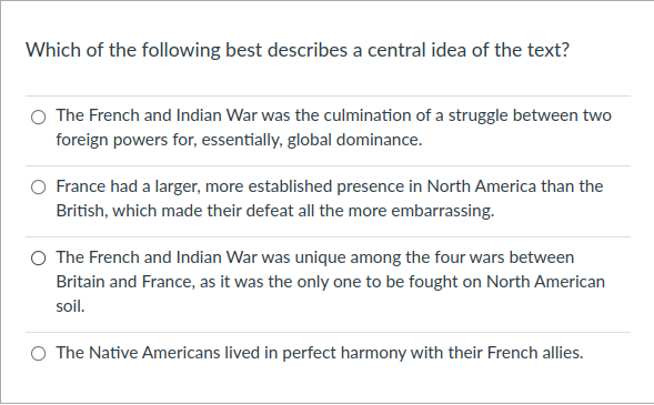 Which of the following best describes a central idea of the text?
O The French and Indian War was the culmination of a struggle between two
foreign powers for, essentially, global dominance.
France had a larger, more established presence in North America than the
British, which made their defeat all the more embarrassing.
O The French and Indian War was unique among the four wars between
Britain and France, as it was the only one to be fought on North American
soil.
O The Native Americans lived in perfect harmony with their French allies.
