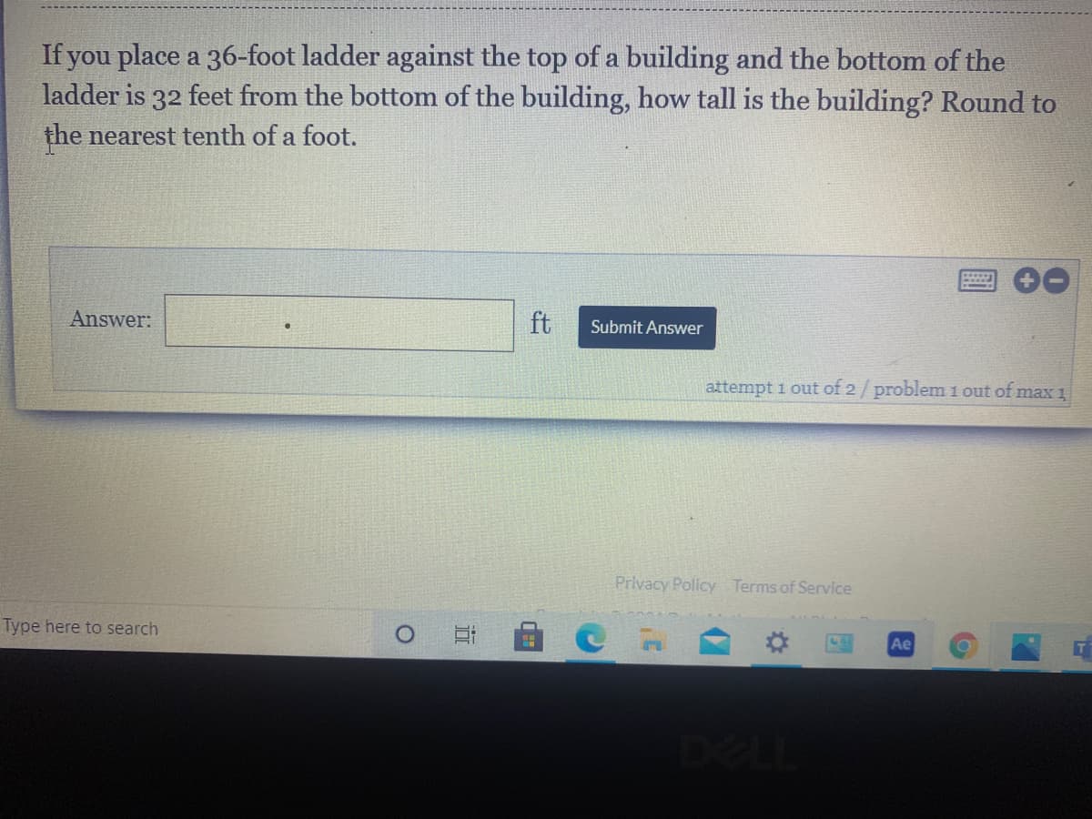 **Problem Statement:**

If you place a 36-foot ladder against the top of a building and the bottom of the ladder is 32 feet from the bottom of the building, how tall is the building? Round to the nearest tenth of a foot.

**Solution Steps:**

1. **Identify Components:** 
   - Ladder Length (Hypotenuse) = 36 feet
   - Distance from the building (Base) = 32 feet
   - Height of the building (Opposite Side) = ?

2. **Using the Pythagorean Theorem:**
   The Pythagorean Theorem applies here: 
   \[ a^2 + b^2 = c^2 \]
   where \( c \) is the length of the hypotenuse.

3. **Substitute Known Values:**
   - Hypotenuse \( c = 36 \) feet
   - Base \( a = 32 \) feet

4. **Formula Rearrangement:**
   Solve for \( b \) (height of the building):
   \[ b^2 = c^2 - a^2 \]

5. **Calculation:**
   \[ b^2 = 36^2 - 32^2 \]
   \[ b^2 = 1296 - 1024 \]
   \[ b^2 = 272 \]

6. **Take the Square Root:**
   \[ b = \sqrt{272} \]
   \[ b \approx 16.5 \]
   
Therefore, the height of the building is approximately **16.5 feet**.

**Graph/Diagram Explanation:**

1. **Right Triangle Representation:**
   - **Hypotenuse (Ladder):** 36 feet
   - **Base (Distance from Building to Ladder):** 32 feet
   - **Height (Opposite side):** 16.5 feet (calculated)

2. **Interactive Input Field:**
   - An answer input field labeled "Answer:"
   - A button labeled "Submit Answer" for user interaction
   - Below the input field is a status line indicating "attempt 1 out of 2 / problem 1 out of max 1"

**Note:**
There are no additional graphs or diagrams provided in the image. The explanation provided via the steps and illustration of right triangle components should suffice for understanding the calculation and solution process.