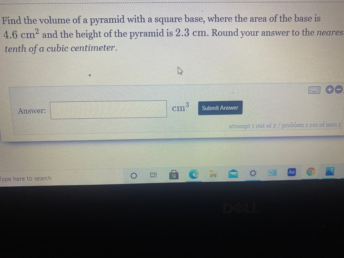 **Volume of a Pyramid Calculation**

*Problem Statement:*
Find the volume of a pyramid with a square base, where the area of the base is 4.6 cm² and the height of the pyramid is 2.3 cm. Round your answer to the nearest tenth of a cubic centimeter.

*Solution:*
The formula to calculate the volume \( V \) of a pyramid is given by:
\[ V = \frac{1}{3} \times \text{Base Area} \times \text{Height} \]

- Given the Base Area (\( A \)) = 4.6 cm²
- Given the Height (\( h \)) = 2.3 cm

Plugging in the given values:
\[ V = \frac{1}{3} \times 4.6 \, \text{cm}^2 \times 2.3 \, \text{cm} \]

Calculate the volume step-by-step:
1. Multiply the base area and height:
   \[ 4.6 \times 2.3 = 10.58 \, \text{cm}^3 \]
2. Now, multiply the result by \( \frac{1}{3} \):
   \[ \frac{1}{3} \times 10.58 = 3.5267 \, \text{cm}^3 \]

Finally, round the answer to the nearest tenth:
\[ 3.5267 \, \text{cm}^3 \approx 3.5 \, \text{cm}^3 \]

*Final Answer:*
\[ \boxed{3.5 \, \text{cm}^3} \]

*Explanation of Graphs/Diagrams:*
There are no graphs or diagrams provided in the problem. The problem requires a numerical calculation based on the given formula for the volume of a pyramid. The user should input their final answer in the provided "Answer" field and then click "Submit Answer." There is also an indication at the bottom right that there is one problem in the set, and currently, this is the first attempt.