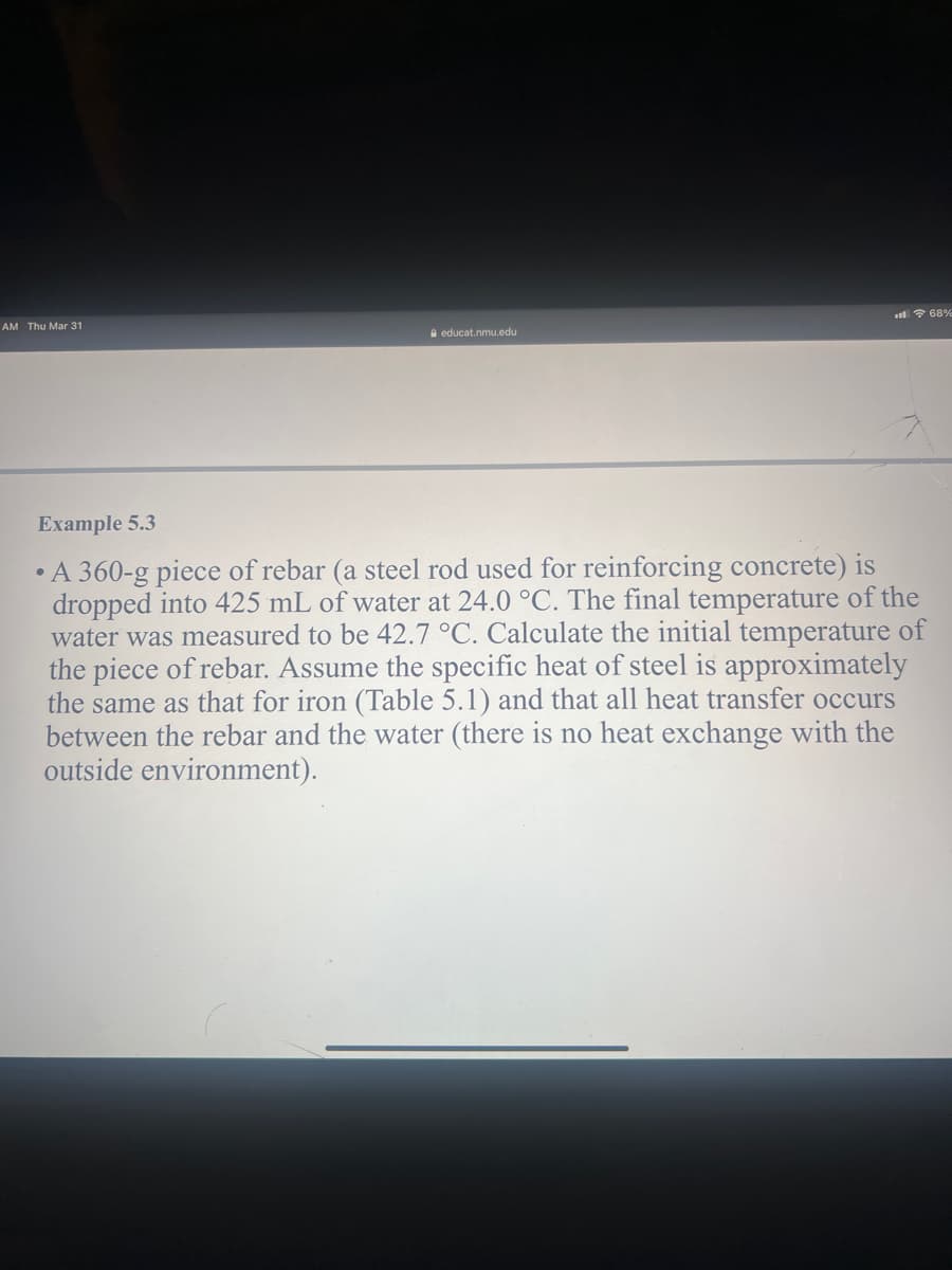 l ? 68%
AM Thu Mar 31
A educat.nmu.edu
Example 5.3
• A 360-g piece of rebar (a steel rod used for reinforcing concrete) is
dropped into 425 mL of water at 24.0 °C. The final temperature of the
water was measured to be 42.7 °C. Calculate the initial temperature of
the piece of rebar. Assume the specific heat of steel is approximately
the same as that for iron (Table 5.1) and that all heat transfer occurs
between the rebar and the water (there is no heat exchange with the
outside environment).
