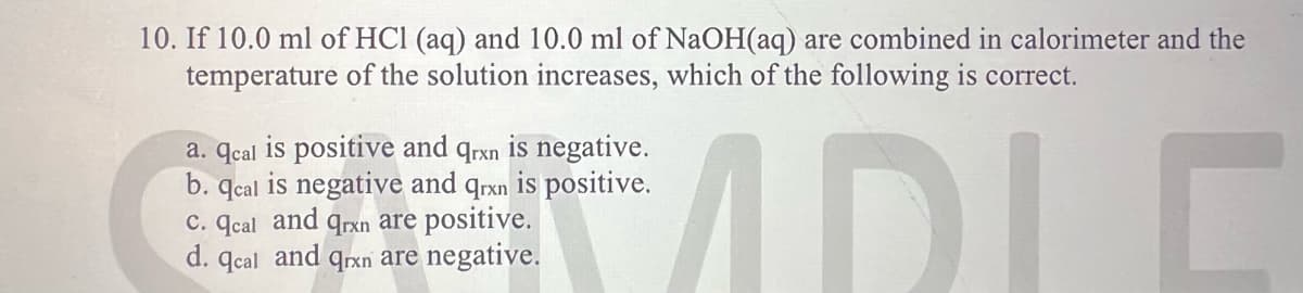 10. If 10.0 ml of HCl (aq) and 10.0 ml of NaOH(aq) are combined in calorimeter and the
temperature of the solution increases, which of the following is correct.
ADLE
is negative.
positive.
a. qcal is positive and
qrxn
b. qcal is negative and qrxn
c. qcal and qrxn are positive.
d. qcal and qrxn are negative.
