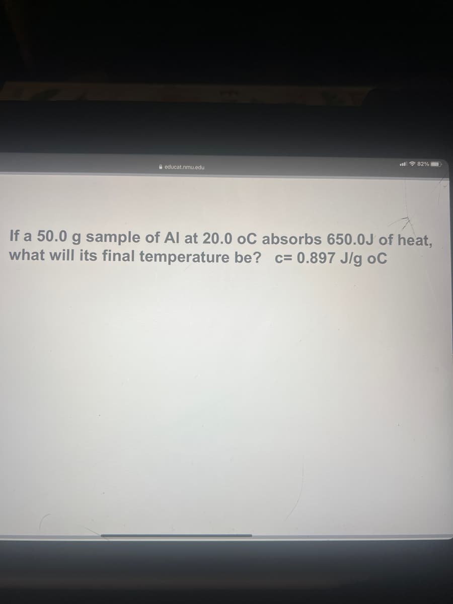 l 7 82%
A educat.nmu.edu
If a 50.0 g sample of Al at 20.0 oC absorbs 650.0J of heat,
what will its final temperature be? c= 0.897 J/g oC
