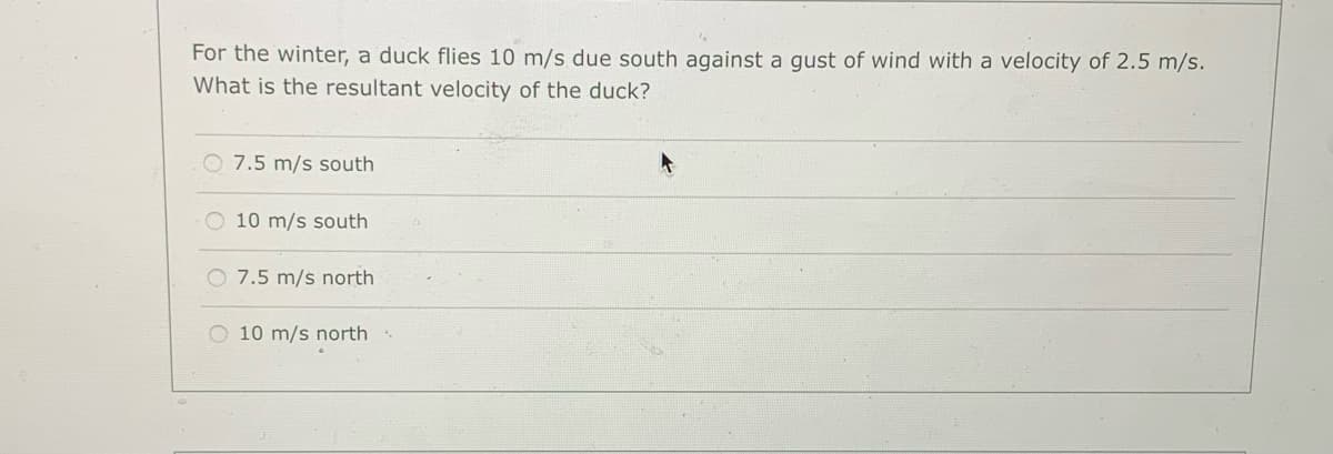For the winter, a duck flies 10 m/s due south against a gust of wind with a velocity of 2.5 m/s.
What is the resultant velocity of the duck?
O 7.5 m/s south
O 10 m/s south
O 7.5 m/s north
O 10 m/s north
