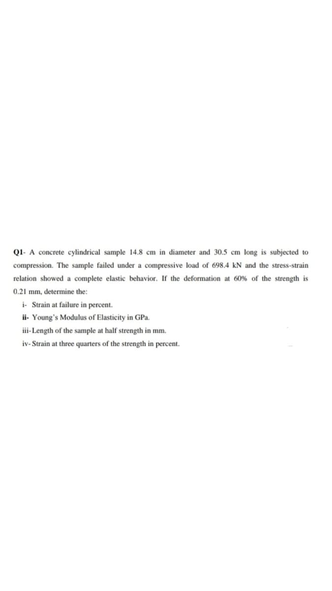 Q1- A concrete cylindrical sample 14.8 cm in diameter and 30.5 cm long is subjected to
compression. The sample failed under a compressive load of 698.4 kN and the stress-strain
relation showed a complete elastic behavior. If the deformation at 60% of the strength is
0.21 mm, determine the:
i- Strain at failure in percent.
ii- Young's Modulus of Elasticity in GPa.
iii-Length of the sample at half strength in mm.
iv- Strain at three quarters of the strength in percent.
