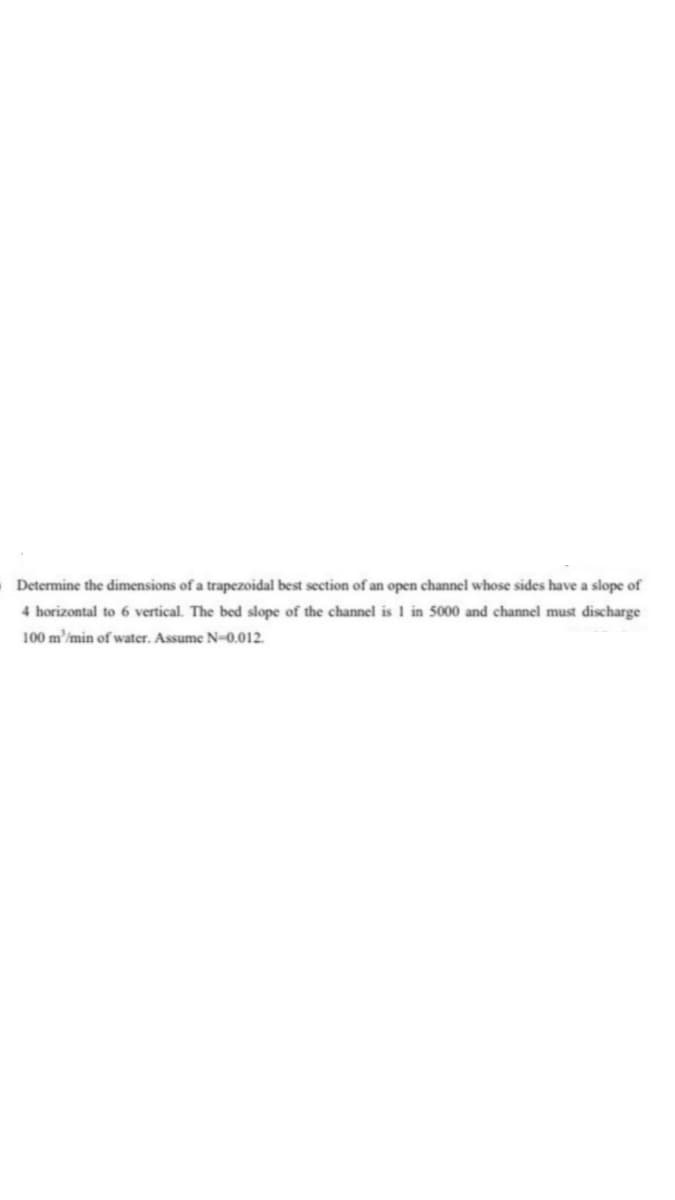 Determine the dimensions of a trapezoidal best section of an open channel whose sides have a slope of
4 horizontal to 6 vertical. The bed slope of the channel is I in 5000 and channel must discharge
100 m'/min of water. Assume N-0.012.
