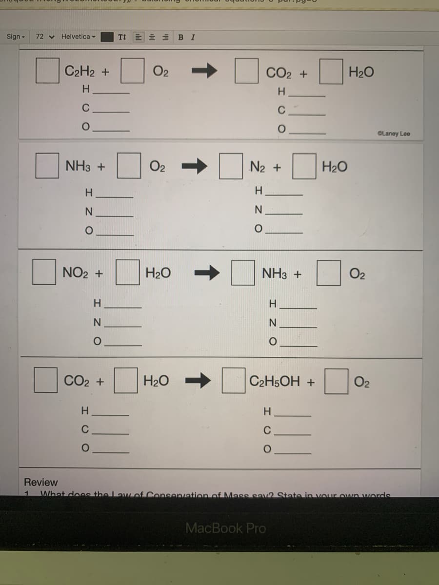 Sign -
72 v Helvetica -
TI
В I
C2H2 +
O2
CO2 +
H20
H.
C
C
OLaney Lee
NH3 +
O2
N2 +
H20
H
H.
N.
NO2 +
H20
NHз +
O2
H
N
CO2 +
H20
C2H5OH +
O2
C
C
Review
What does the Law of Consenvation of MMass sav2 State in vour own words
1
MacBook Pro
