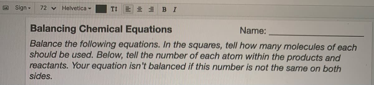 Sign -
72 Y
Helvetica -
Tt
B I
Balancing Chemical Equations
Name:
Balance the following equations. In the squares, tell how many molecules of each
should be used. Below, tell the number of each atom within the products and
reactants. Your equation isn't balanced if this number is not the same on both
sides.
