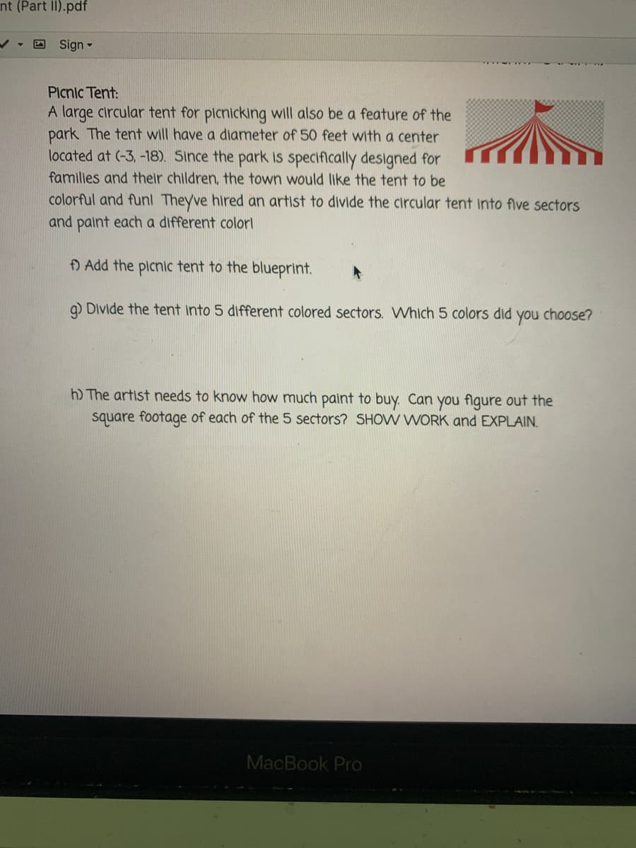nt (Part II).pdf
Sign -
Picnic Tent:
A large circular tent for picnicking will also be a feature of the
park The tent will have a diameter of 50 feet with a center
located at (-3, -18). Since the park is specifically designed for
families and their children, the town would Ilike the tent to be
colorful and funl Theyve hired an artist to divide the circular tent into flve sectors
and paint each a different colorl
f) Add the picnic tent to the blueprint.
q) Divide the tent into 5 different colored sectors. Which 5 colors did
you
choose?
h) The artist needs to know how much paint to buy. Can you flgure out the
square footage of each of the 5 sectors? SHOW WORK and EXPLAIN.
MacBook Pro
