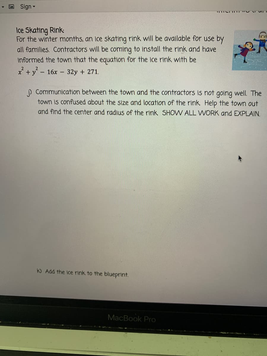 Sign-
L IT T
Ice Skating Rink:
For the winter months, an ice skating rink will be available for use by
all families. Contractors will be coming to install the rink and have
informed the town that the equation for the ice rink with be
X + y - 16x -
32y + 271.
p Communication between the town and the contractors iS not going well. The
town is confused about the size and location of the rink Help the town out
and find the center and radius of the rink SHOW ALL WORK and EXPLAIN.
KO Add the Ice rink to the blueprint.
MacBook Pro
