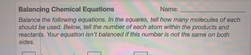 Balancing Chemical Equations
Balance the following equations. In the squares, tell how many molecules of each
should be used. Below, tell the number of each atom within the products and
reactants. Your equation isn't balanced if this number is not the same on both
Name:
sides.
