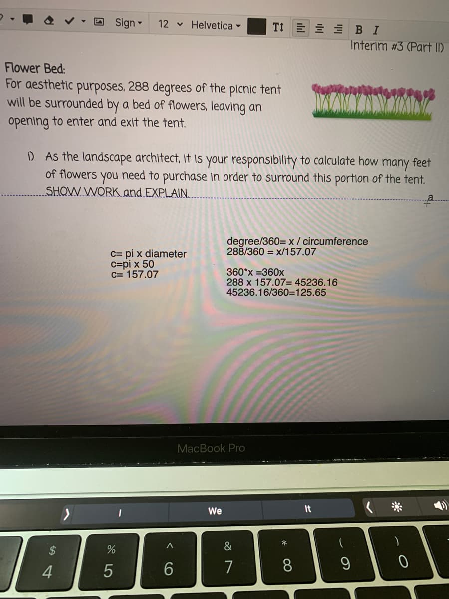 Sign -
12 v Helvetica -
TI E E E BI
Interim #3 (Part II)
Flower Bed:
For aesthetic purposes, 288 degrees of the picnic tent
will be surrounded by a bed of flowers, leaving an
opening to enter and exit the tent.
D As the landscape architect, it is your responsibility to calculate how many feet
of flowers you need to purchase in order to surround this portion of the tent.
SHOW WORK and EXPLAIN,
degree/360= x / circumference
288/360 = x/157.07
c= pi x diameter
C=pi x 50
c= 157.07
360*x =360x
288 x 157.07= 45236.16
45236.16/360=125.65
MacBook Pro
We
It
&
2$
7
8
9
4
