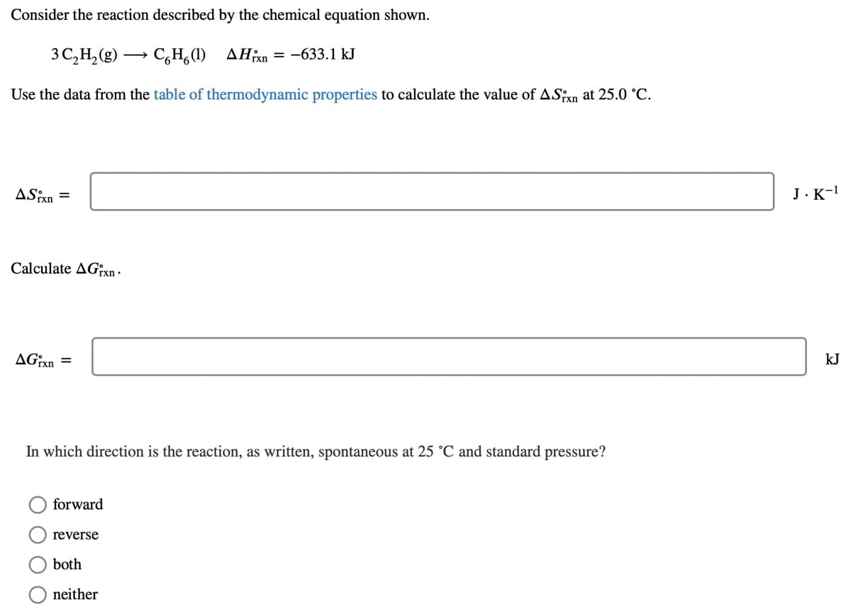 Consider the reaction described by the chemical equation shown.
3 C,H, (g) → C,H,(1) AHxn = -633.1 kJ
Use the data from the table of thermodynamic properties to calculate the value of ASixn at 25.0 °C.
ASixn
J.K-!
Calculate AG?xn -
kJ
In which direction is the reaction, as written, spontaneous at 25 °C and standard pressure?
forward
reverse
both
neither
