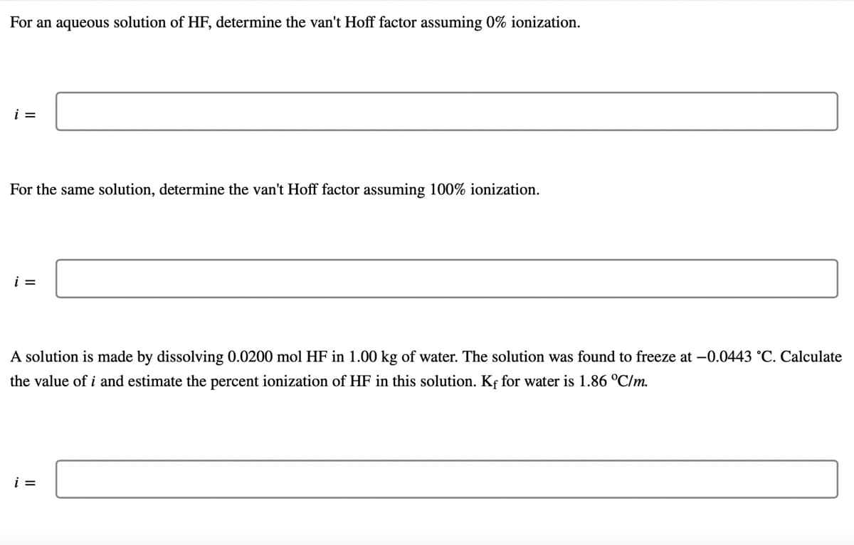 For an aqueous solution of HF, determine the van't Hoff factor assuming 0% ionization.
i =
For the same solution, determine the van't Hoff factor assuming 100% ionization.
i =
A solution is made by dissolving 0.0200 mol HF in 1.00 kg of water. The solution was found to freeze at -0.0443 °C. Calculate
the value of i and estimate the percent ionization of HF in this solution. Kf for water is 1.86 °C/m.
i =
