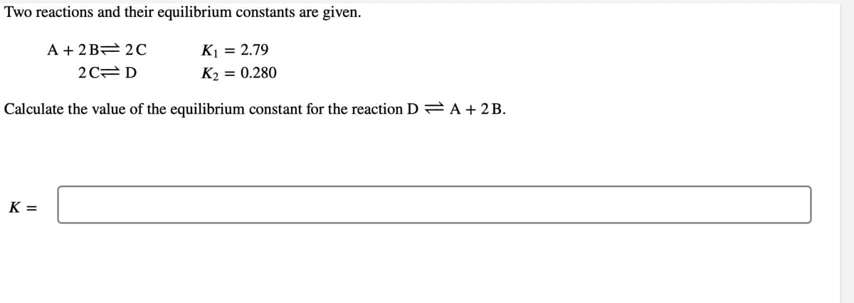 Two reactions and their equilibrium constants are given.
A + 2 B 2C
K1 = 2.79
2 C D
K2 = 0.280
Calculate the value of the equilibrium constant for the reaction D = A + 2 B.
K =
