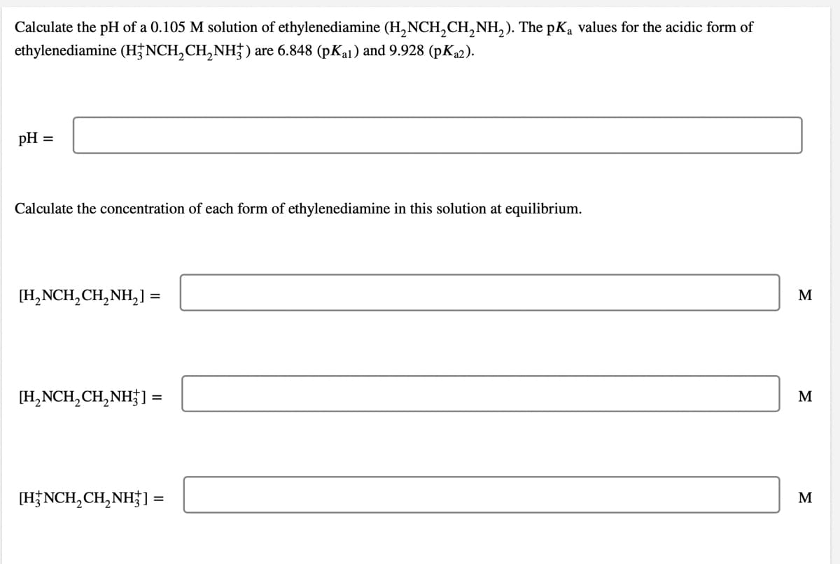 Calculate the pH of a 0.105 M solution of ethylenediamine (H,NCH,CH,NH,). The pKa values for the acidic form of
ethylenediamine (H†NCH,CH,NH) are 6.848 (pKa1) and 9.928 (pK22).
pH
Calculate the concentration of each form of ethylenediamine in this solution at equilibrium.
[H,NCH,CH,NH,] =
M
[H,NCH,CH,NH; 1 =
M
[HNCH,CH,NH] =
M
