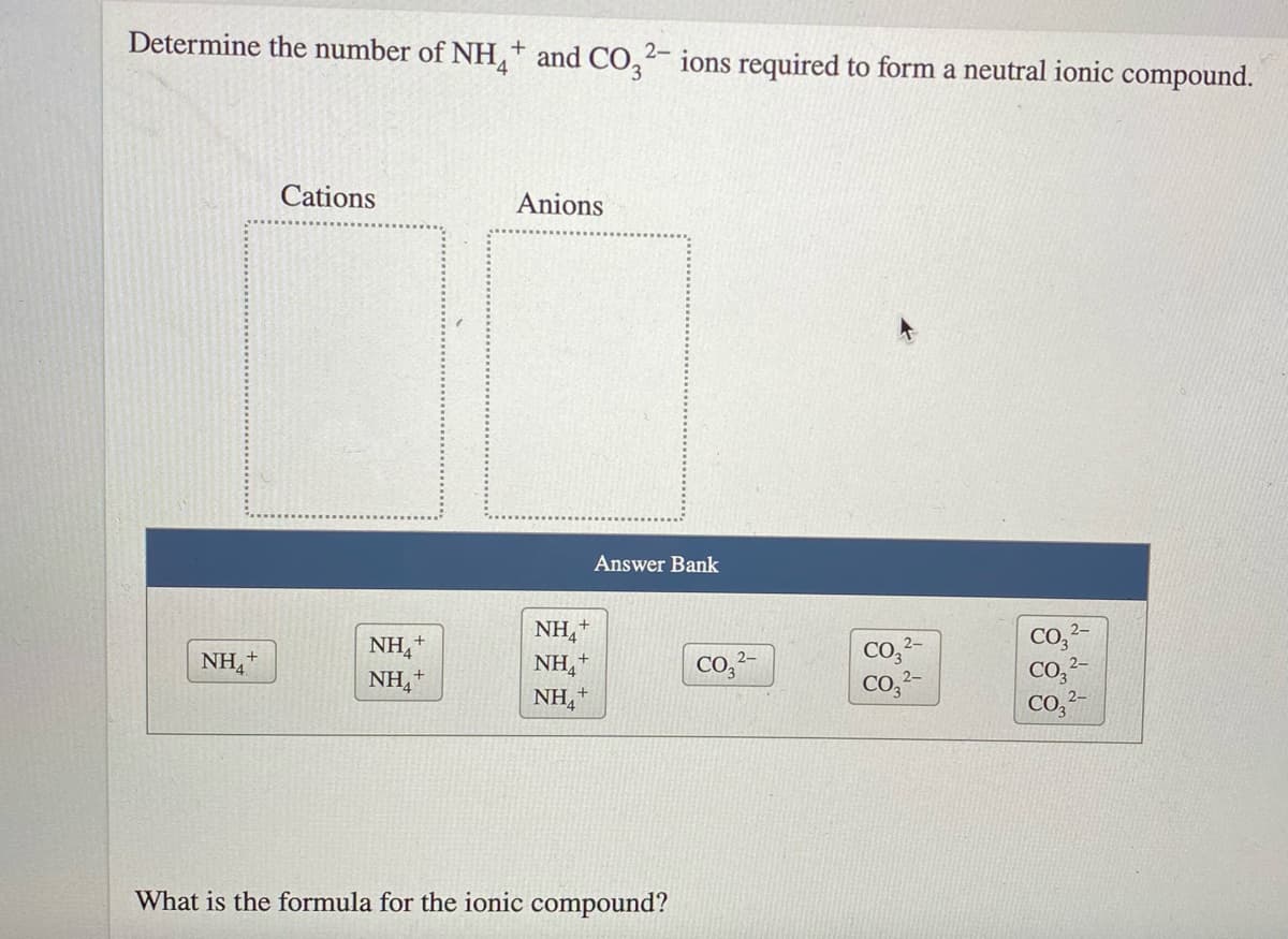 Determine the number of NH,+ and CO,²- ions required to form a neutral ionic compound.
Cations
Anions
Answer Bank
NH,+
NH,+
NH,+
NH,+
Co,-
Co,²-
Co,2-
NH,
Co,?-
CO, 2-
CO,?-
NH+
What is the formula for the ionic compound?
