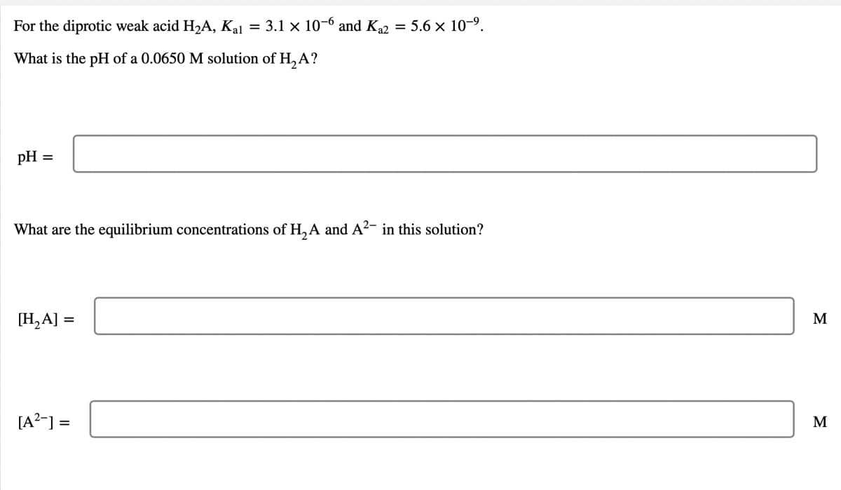 For the diprotic weak acid H2A, Kal = 3.1 x 10-6 and Ka2 = 5.6 x 10-9.
What is the pH of a 0.0650 M solution of H, A?
pH
What are the equilibrium concentrations of H,A and A²- in this solution?
[H,A] =
M
[A?-] =
M
