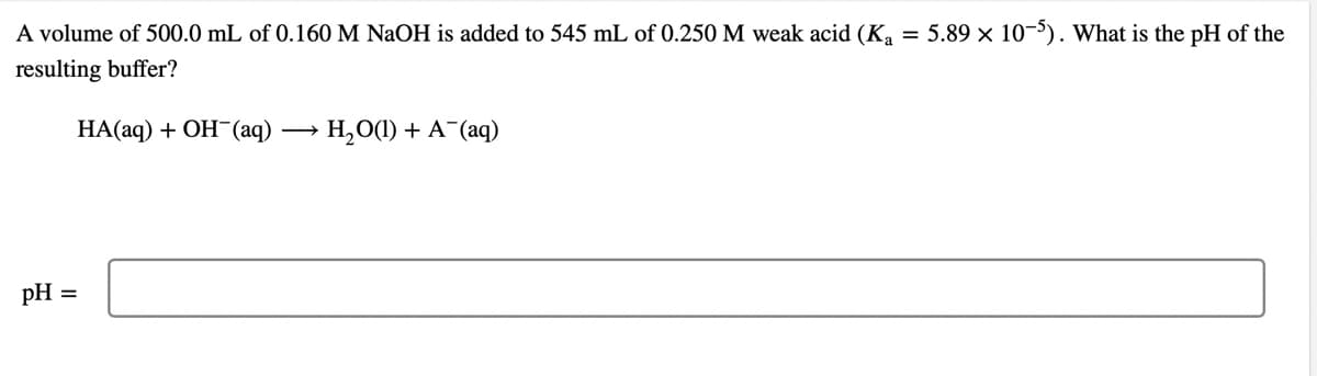 A volume of 500.0 mL of 0.160 M NaOH is added to 545 mL of 0.250M weak acid (K, = 5.89 × 10-'). What is the pH of the
resulting buffer?
НАаq) + ОН (аq)
H,O(1) + A¯(aq)
pH =
