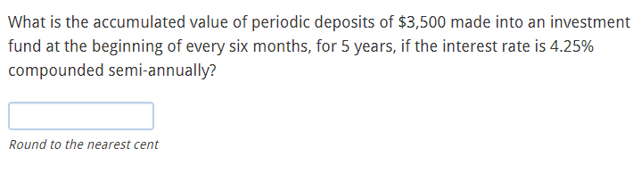 What is the accumulated value of periodic deposits of $3,500 made into an investment
fund at the beginning of every six months, for 5 years, if the interest rate is 4.25%
compounded semi-annually?
Round to the nearest cent