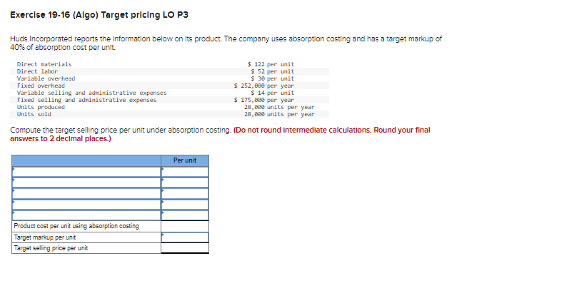 Exercise 19-16 (Algo) Target pricing LO P3
Huds Incorporated reports the Information below on its product. The company uses absorption costing and has a target markup of
40% of absorption cost per unit.
Direct materials
Direct labor
Variable overhead
Fixed overhead
Variable selling and administrative expenses
Fixed selling and administrative expenses
Units produced
Units sold
Product cost per unit using absorption costing
Target markup per unit
Target selling price per unit
$ 122 per unit
$ 52 per unit
$ 30 per unit
$ 252,000 per year
$ 14 per unit
$ 175,000 per year
Compute the target selling price per unit under absorption costing. (Do not round Intermediate calculations. Round your final
answers to 2 decimal places.)
Per unit
28,000 units per year.
28,000 units per year