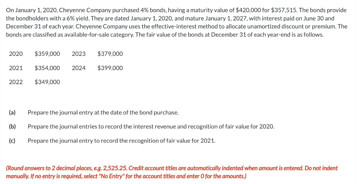 On January 1, 2020, Cheyenne Company purchased 4% bonds, having a maturity value of $420,000 for $357,515. The bonds provide
the bondholders with a 6% yield. They are dated January 1, 2020, and mature January 1, 2027, with interest paid on June 30 and
December 31 of each year. Cheyenne Company uses the effective-interest method to allocate unamortized discount or premium. The
bonds are classified as available-for-sale category. The fair value of the bonds at December 31 of each year-end is as follows.
2020 $359,000
2021
2022
(a)
(b)
(c)
2023
$354,000 2024
$349,000
$379,000
$399,000
Prepare the journal entry at the date of the bond purchase.
Prepare the journal entries to record the interest revenue and recognition of fair value for 2020.
Prepare the journal entry to record the recognition of fair value for 2021.
(Round answers to 2 decimal places, e.g. 2,525.25. Credit account titles are automatically indented when amount is entered. Do not indent
manually. If no entry is required, select "No Entry" for the account titles and enter O for the amounts.)