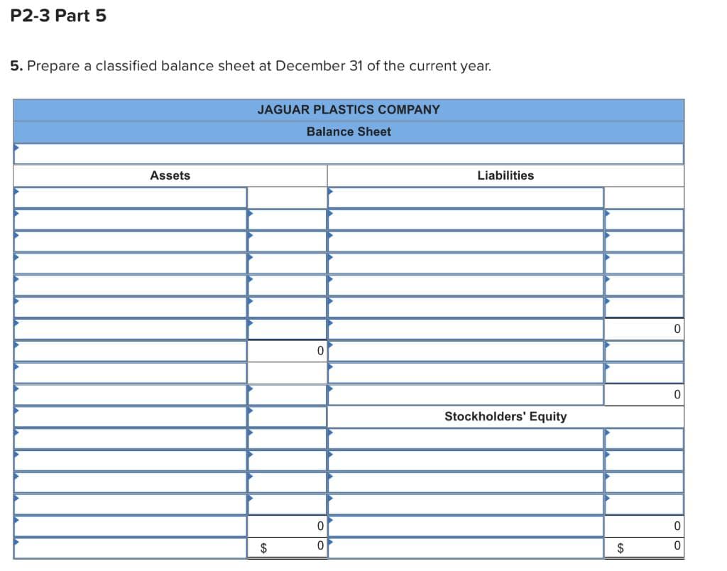 P2-3 Part 5
5. Prepare a classified balance sheet at December 31 of the current year.
Assets
JAGUAR PLASTICS COMPANY
Balance Sheet
$
0
0
0
Liabilities
Stockholders' Equity
$
0
0
0
0