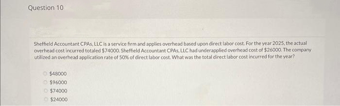 Question 10
Sheffield Accountant CPAS, LLC is a service firm and applies overhead based upon direct labor cost. For the year 2025, the actual
overhead cost incurred totaled $74000. Sheffield Accountant CPAS, LLC had underapplied overhead cost of $26000. The company
utilized an overhead application rate of 50% of direct labor cost. What was the total direct labor cost incurred for the year?
$48000
$96000
Ⓒ$74000
$24000