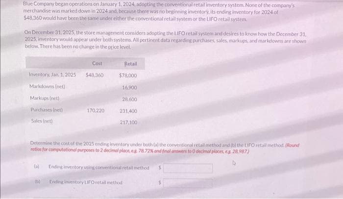 Blue Company began operations on January 1, 2024, adopting the conventional retail inventory system. None of the company's
merchandise was marked down in 2024 and, because there was no beginning inventory, its ending inventory for 2024 of
$48,360 would have been the same under either the conventional retail system or the LIFO retail system.
On December 31, 2025, the store management considers adopting the LIFO retail system and desires to know how the December 31.
2025, inventory would appear under both systems. All pertinent data regarding purchases, sales, markups, and markdowns are shown
below. There has been no change in the price level.
Inventory, Jan. 1, 2025
Markdowns (net)
Markups (net)
Purchases (net)
Sales (net)
(a)
Cost
$48.360
(b)
170.220
Retail
$78,000
16.900
Determine the cost of the 2025 ending inventory under both (a) the conventional retail method and (b) the LIFO retail method. (Round
ratios for computational purposes to 2 decimal place, eg. 78.72% and final answers to O decimal places, eg. 28,987)
28,600
231,400
217,100
Ending inventory using conventional retail method
Ending inventory LIFO retail method