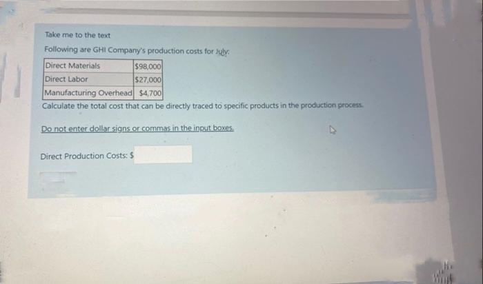 Take me to the text
Following are GHI Company's production costs for July
Direct Materials
Direct Labor
$98,000
$27,000
Manufacturing Overhead $4,700
Calculate the total cost that can be directly traced to specific products in the production process.
Do not enter dollar signs or commas in the input boxes.
Direct Production Costs: $
Wing