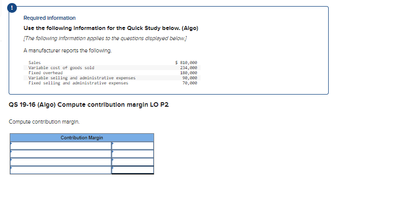 Required information
Use the following Information for the Quick Study below. (Algo)
[The following information applies to the questions displayed below.]
A manufacturer reports the following.
Sales
Variable cost of goods sold
Fixed overhead
Variable selling and administrative expenses
Fixed selling and administrative expenses
QS 19-16 (Algo) Compute contribution margin LO P2
Compute contribution margin.
Contribution Margin
$ 810,000
234,000
180,000
90,000
70,000