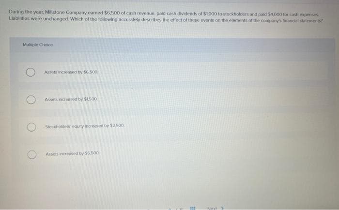 During the year, Millstone Company earned $6,500 of cash revenue, paid cash dividends of $1,000 to stockholders and paid $4,000 for cash expenses.
Liabilities were unchanged. Which of the following accurately describes the effect of these events on the elements of the company's financial statements?
Multiple Choice
Assets increased by $6,500.
Assets increased by $1,500
Stockholders equity increased by $2.500
Assets increased by $5.500
E
111
Navt S