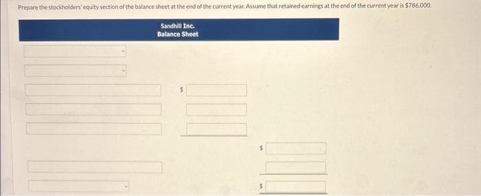 Prepare the stockholders' equity section of the balance sheet at the end of the current year. Assume that retained earnings at the end of the current year is $786,000.
Sandhill Inc.
Balance Sheet