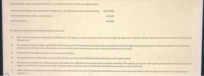 The stockholders' equity section of Sandhill Inc. at the beginning of the current year appears below.
Common stock, $10 par value, authorized 941.000 shares. 272.000 shares issued and outstanding
Paid-in capital in excess of par-common stock
Retained earnings
During the current year, the following transactions occurred.
The company issued to the stockholders 108.000 rights. Ten rights are needed to buy one share of stock at $32. The rights were void after 30 days. The market price of the stock at this time was
534 per share
1.
2
3
4.
5.
$2.720,000
645.000
600.000
6.
The company sold to the public a $202.000, 10% bond issue at 103. The company also issued with each $100 bond one detachable stock purchase warrant, which provided for the purchase of
common stock at $30 per share. Shortly after issuance, similar bonds without warrants were selling at 96 and the warrants at $7
All but 5,400 of the rights issued in (1) were exercised in 30 days
At the end of the year, 60% of the warrants in (2) had been exercised, and the remaining were outstanding and in good standing
During the current year, the company granted stock options for 9,000 shares of common stock to company executives. The company, using a fair value option-pricing model, determines that each
option is worth $10. The option price is $30. The options were to expire at year-end and were considered compensation for the current year.
All but 900 shares related to the stock-option plan were exercised by year-end. The expiration resulted because one of the executives failed to fulfill an obligation related to the employment
contract