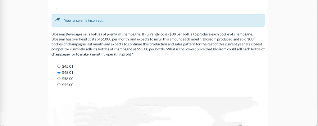 Your answer is incorrect.
Blossom Beverages sells bottles of premium champagne. It currently costs $38 per bottle to produce each bottle of champagne.
Blossom has overhead costs of $1000 per month, and expects to incur this amount each month. Blossom produced and sold 100
bottles of champagne last month and expects to continue this production and sales pattern for the rest of this current year. Its closest
competitor currently sells its bottles of champagne at $55.00 per bottle. What is the lowest price that Blossom could sell each bottle of
champagne for to make a monthly operating profit?
O $45.01
$48.01
O $58.00
O $55.00