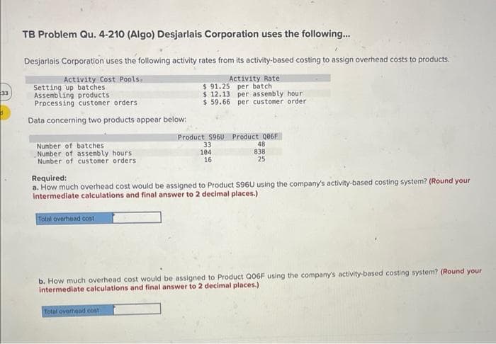 33
d
TB Problem Qu. 4-210 (Algo) Desjarlais Corporation uses the following...
Desjarlais Corporation uses the following activity rates from its activity-based costing to assign overhead costs to products.
Activity Cost Pools.
Setting up batches
Assembling products
Processing customer orders
Data concerning two products appear below:
Number of batches
Number of assembly hours.
Number of customer orders
Total overhead cost
Activity Rate
$ 91.25 per batch
$ 12.13 per assembly hour!
$59.66 per customer order
Total overhead cost.
Product S960 Product 006F
33
104
16
Required:
a. How much overhead cost would be assigned to Product S96U using the company's activity-based costing system? (Round your
intermediate calculations and final answer to 2 decimal places.)
48
838
25
b. How much overhead cost would be assigned to Product Q06F using the company's activity-based costing system? (Round your
Intermediate calculations and final answer to 2 decimal places.)