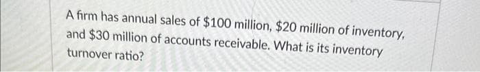 A firm has annual sales of $100 million, $20 million of inventory,
and $30 million of accounts receivable. What is its inventory
turnover ratio?