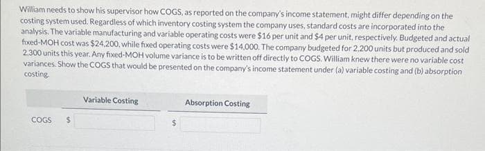 William needs to show his supervisor how COGS, as reported on the company's income statement, might differ depending on the
costing system used. Regardless of which inventory costing system the company uses, standard costs are incorporated into the
analysis. The variable manufacturing and variable operating costs were $16 per unit and $4 per unit, respectively. Budgeted and actual
fixed-MOH cost was $24.200, while fixed operating costs were $14,000. The company budgeted for 2.200 units but produced and sold
2.300 units this year. Any fixed-MOH volume variance is to be written off directly to COGS. William knew there were no variable cost
variances. Show the COGS that would be presented on the company's income statement under (a) variable costing and (b) absorption
costing.
COGS $
Variable Costing
$
Absorption Costing