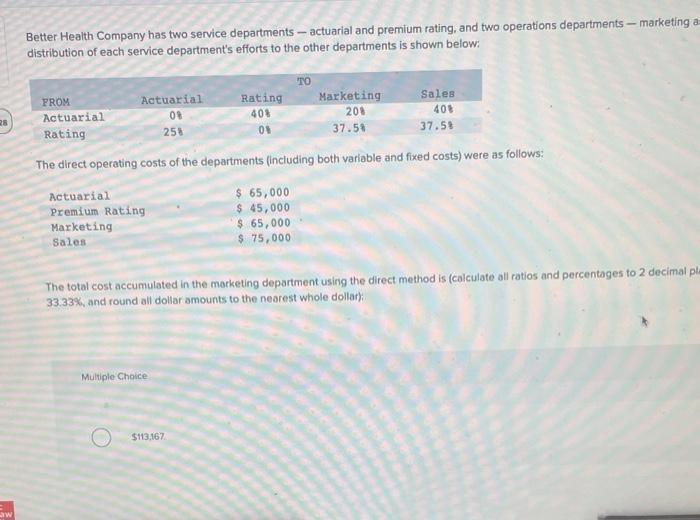 28
Law
Better Health Company has two service departments - actuarial and premium rating, and two operations departments - marketing a
distribution of each service department's efforts to the other departments is shown below:
FROM
Actuarial
Rating
Actuarial
Premium Rating
Marketing
Sales
Actuarial
08
258
The direct operating costs of the departments (including both variable and fixed costs) were as follows:
Rating
40%
0%
Multiple Choice
$113,167
TO
$ 65,000
$ 45,000
$ 65,000
$ 75,000
Marketing
20%
37.5%
Sales
40%
37.5%
The total cost accumulated in the marketing department using the direct method is (calculate all ratios and percentages to 2 decimal pla
33.33%, and round all dollar amounts to the nearest whole dollar):