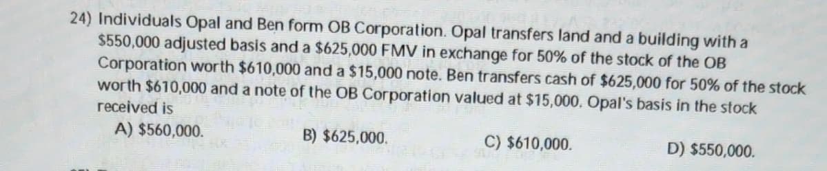 24) Individuals Opal and Ben form OB Corporation. Opal transfers land and a building with a
$550,000 adjusted basis and a $625,000 FMV in exchange for 50% of the stock of the OB
Corporation worth $610,000 and a $15,000 note. Ben transfers cash of $625,000 for 50% of the stock
worth $610,000 and a note of the OB Corporation valued at $15,000. Opal's basis in the stock
received is
A) $560,000.
B) $625,000.
C) $610,000.
D) $550,000.