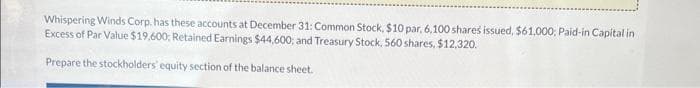 Whispering Winds Corp. has these accounts at December 31: Common Stock, $10 par, 6,100 shares issued, $61,000; Paid-in Capital in
Excess of Par Value $19,600; Retained Earnings $44,600; and Treasury Stock, 560 shares, $12,320.
Prepare the stockholders' equity section of the balance sheet.