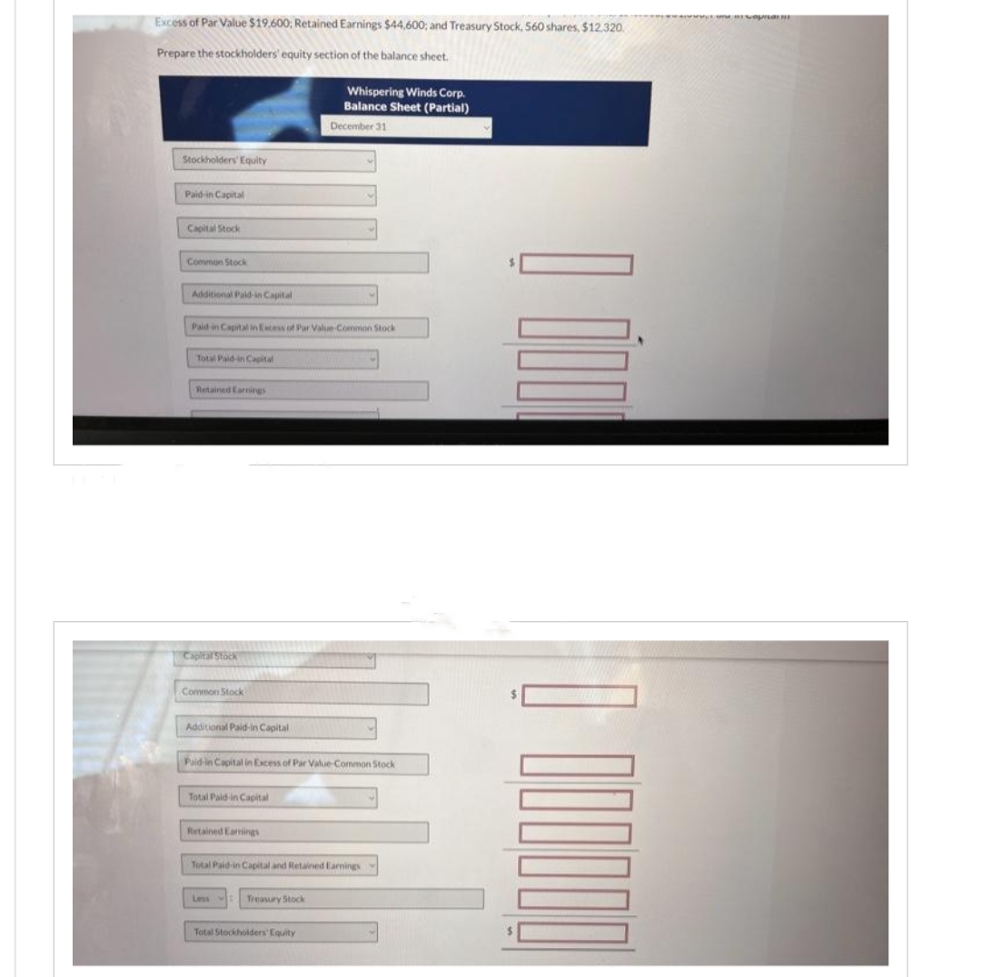 Excess of Par Value $19.600; Retained Earnings $44,600; and Treasury Stock, 560 shares, $12.320.
Prepare the stockholders' equity section of the balance sheet.
Stockholders' Equity
Paid-in Capital
Capital Stock
Common Stock
Additional Paid-in Capital
Paid in Capital in Excess of Par Value-Common Stock
Total Paid-in Capital
Retained Earnings
Capital Stock
Common Stock
Additional Paid-in Capital
Paid-in Capital in Excess of Par Value-Common Stock
Total Paid in Capital
Retained Earnings
Whispering Winds Corp.
Balance Sheet (Partial)
December 31
Total Paid-in Capital and Retained Earnings
Less
Treasury Stock
Total Stockholders' Equity
mewapa