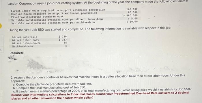 Landen Corporation uses a job-order costing system. At the beginning of the year, the company made the following estimates:
Direct labor-hours required to support estimated production
Machine-hours required to support estimated production
Fixed manufacturing overhead cost
160,000
80,000
$ 480,000
$5.00
$10.00
Variable manufacturing overhead cost per direct labor-hour
Variable manufacturing overhead cost per machine-hour
During the year, Job 550 was started and completed. The following information is available with respect to this job:
$ 240
$ 233
Direct materials
Direct labor cost
Direct labor-hours
Machine-hours
Required:
Re-la
15
5
2. Assume that Landen's controller believes that machine-hours is a better allocation base than direct labor-hours. Under this
approach:
a. Compute the plantwide predetermined overhead rate.
b. Compute the total manufacturing cost of Job 550.
c. If Landen uses a markup percentage of 200% of its total manufacturing cost, what selling price would it establish for Job 550?
(Round your intermediate calculations to 2 decimal places. Round your Predetermined Overhead Rate answers to 2 decimal
places and all other answers to the nearest whole dollar.)